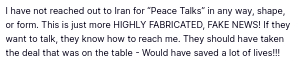 The sitting president of the USA secreted this - one can't make this shit up. (https://truthsocial.com/@realDonaldTrump/posts/114697964891587065):
"I have not reached out to Iran for 'Peace Talks' in any way, shape, or form. This is just more HIGHLY FABRICATED, FAKE NEWS! If they want to talk, they know how to reach me. They should have taken the deal that was on the table - Would have saved a lot of lives!!!"