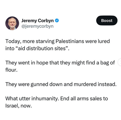 Jeremy Corbyn @jeremycorbyn 

Today, more starving Palestinians were lured into “aid distribution sites”. 

They went in hope that they might find a bag of flour. They were gunned down and murdered instead. 

What utter inhumanity. End all arms sales to Israel, now.