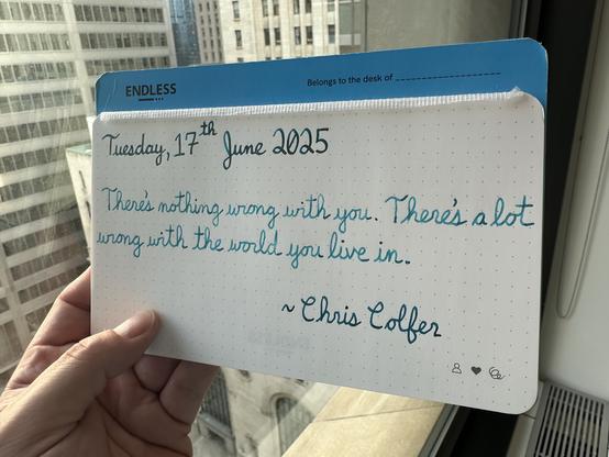 A pen quote of Chris Colfer that reads, “There's nothing wrong with you. There's a lot wrong with the world you live in.”

Written using Jacques Herbin Emerauld de Chivor, Wearingeul Robinson Crusoe & Pilot Iroshizuku Ku-Jaku.