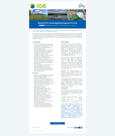 Für den Bereich Forschungsdatenmanagement (FDM) des IGB am Standort Berlin-Friedrichshagen am Müggelsee suchen wir zum 01.12.2025 eine*n Referent*in für Forschungsdatenmanagement.

In dieser Position koordinieren Sie die Kompetenz- und Technologieplattform FDM, eine Gruppe aus Expert*innen und Interessierten zum Thema FDM, und unterstützen die strategische Steuerung und konzeptionelle Weiterentwicklung des FDM am IGB. Sie beraten die Forschenden beim Erstellen von Datenmanagementplänen und bei der Publikation ihrer Daten und setzen die Serviceangebote im Bereich Datenmanagement, FAIR Data und Open Science um. Wir bieten Ihnen die Möglichkeit, sich an nationalen und internationalen Arbeitskreisen zu beteiligen.

Bewerben Sie sich bis zum 31.07.2025 mit den üblichen Unterlagen (Anschreiben, Lebenslauf, Zeugnisse) unter Angabe der 13/2025 ausschließlich über unsere Rekrutierungsplattform unter: www.igb-berlin.de/stellenangebote.

Für fachliche Rückfragen stehen Ihnen Dr. Christina Habermehl (Tel. +49 30 64181-655, christina.habermehl@igb-berlin.de) und Daniel Langenhaun (Tel. +49 30 64181-607, daniel.langenhaun@igb-berlin.dezur Verfügung.