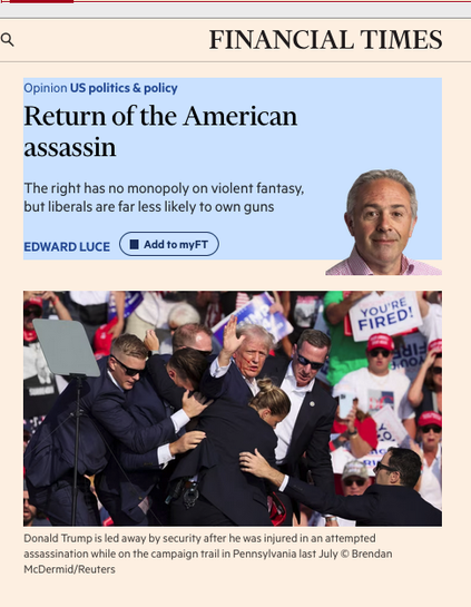 Screenshot of article

Text reads Return of the American assassin
The right has no monopoly on violent fantasy, but liberals are far less likely to own guns
EDWARD LUCE

A photograph of Tump being led away after a failed assassination attempt is shown below