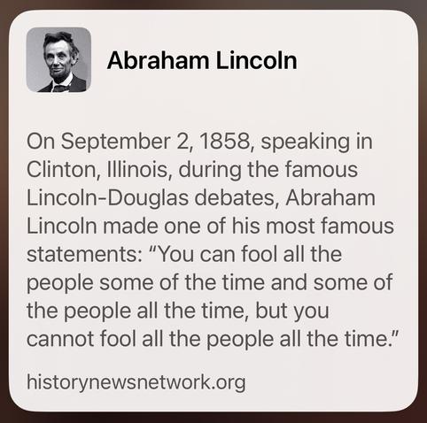Thumbnail photo and quote by Abraham Lincoln on September 2, 1858, speaking in Clinton, Illinois, during the famous Lincoln-Douglas debates, Abraham Lincoln made one of his most famous statements: "You can fool all the people some of the time and some of the people all the time, but you cannot fool all the people all the time."

 Source: historynewsnetwork.org