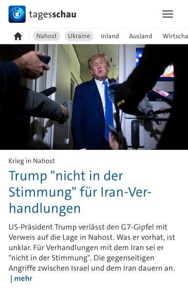 tagesschau
Nahost
Ukraine
Inland
Ausland
Wirtscha
Krieg in Nahost
Trump "nicht in der Stimmung" für Iran-Ver-handlungen
US-Präsident Trump verlässt den G7-Gipfel mit Verweis auf die Lage in Nahost. Was er vorhat, ist unklar. Für Verhandlungen mit dem Iran sei er
"nicht in der Stimmung"
. Die gegenseitigen
Angriffe zwischen Israel und dem Iran dauern an.
mehr🖖