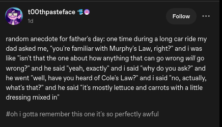 random anecdote for father's day: one time during a long car ride my dad asked me, 'you're familiar with Murphy's Law, right?' and I was like 'isn't that the one about how anything that can go wrong will go wrong?' and he said 'yeah, exactly' and I said 'why do you ask?' and he went 'well, have you heard of Cole's Law?' and I said 'no, actually, what's that?' and he said 'it's mostly lettuce and carrots with a little dressing mixed in'