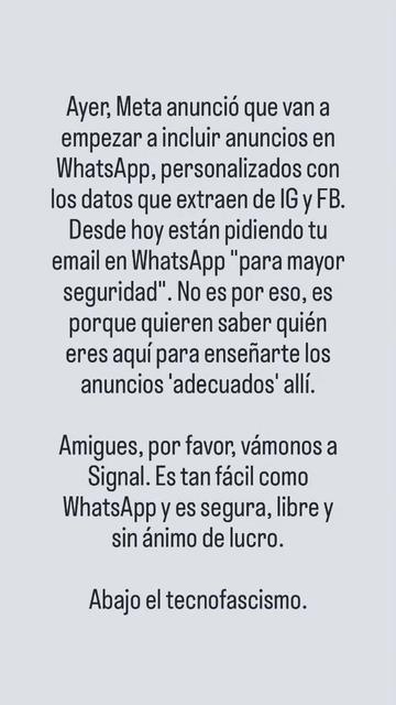 Ayer, Meta anunció que van a empezar a incluir anuncios en WhatsApp, personalizados con los datos que extraen de IG y FB. Desde hoy están pidiendo tu email en WhatsApp "para mayor seguridad". No es por eso, es porque quieren saber quién eres aquí para enseñarte los anuncios 'adecuados' allí.

Amigues, por favor, vámonos a Signal. Es tán fácil como WhatsApp y es segura, libre y sin ánimo de lucro. Abajo el tecnofascismo.
