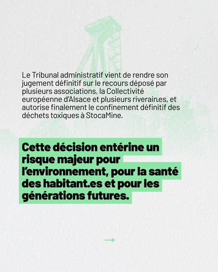 Le Tribunal administratif vient de rendre son jugement dĂ©finitif sur le recours dĂ©posĂ© par plusieurs associations, la CollectivitĂ© europĂ©enne dâAlsace et plusieurs riverain·es, et autorise finalement le confinement dĂ©finitif des dĂ©chets toxiques Ă StocaMine.
Cette dĂ©cision entĂ©rine un risque majeur pour lâenvironnement, pour la santĂ© des habitant·es et pour les gĂ©nĂ©rations futures.