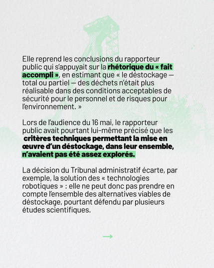 Elle reprend les conclusions du rapporteur public qui s’appuyait sur la rhétorique du “fait accompli”, en estimant que “le déstockage – total ou partiel – des déchets n’était plus réalisable dans des conditions acceptables de sécurité pour le personnel et de risques pour l’environnement.”

Lors de l’audience du 16 mai, le rapporteur public avait pourtant lui-même précisé que les critères techniques permettant la mise en œuvre d’un déstockage, dans leur ensemble, n’avaient pas été assez explorés.

La décision du tribunal administratif écarte, par exemple,la solution des “technologies robotiques” : elle ne peut donc pas prendre en compte l’ensemble des alternatives viables de déstockage, pourtant défendu par plusieurs études scientifiques.