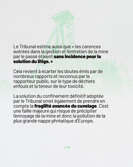 Le Tribunal estime aussi que âles carences avĂ©rĂ©es dans la gestion et lâentretien de la mine par le passĂ© Ă©taient sans incidence pour la solution du litige.â
Cela revient à écarter les doutes émis par de nombreux rapports et reconnus par le rapporteur public, sur le type de déchets enfouis et la teneur de leur toxicité.
La solution du confinement définitif adoptée par le Tribunal omet de prendre en compte la fragilité avancée du cuvelage. C'est une faille majeure qui risque de précipiter l'ennoyage de la mine et donc la pollution de la plus grande nappe phréatique d'Europe.