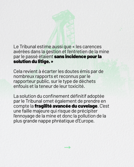 Le Tribunal estime aussi que “les carences avérées dans la gestion et l’entretien de la mine par le passé étaient sans incidence pour la solution du litige.”

Cela revient à écarter les doutes émis par de nombreux rapports et reconnus par le rapporteur public, sur le type de déchets enfouis et la teneur de leur toxicité. 

La solution du confinement définitif adoptée par le Tribunal omet de prendre en compte la fragilité avancée du cuvelage. C'est une faille majeure qui risque de précipiter l'ennoyage de la mine et donc la pollution de la plus grande nappe phréatique d'Europe.