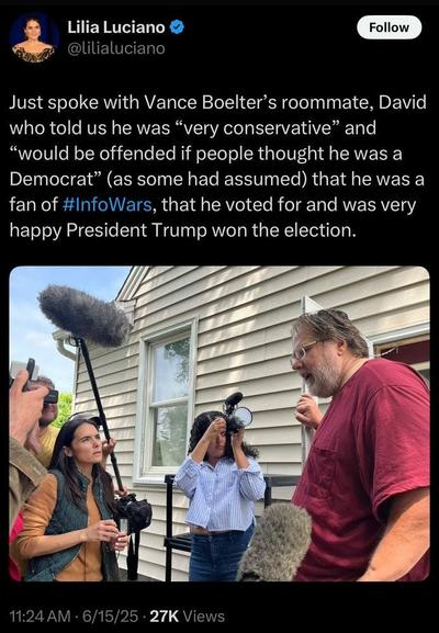 Lila Luciano Political Meme 
Roommate of Vance Boelter

Lilia Luciano @ lilialuciano Just spoke with Vance Boelter’s roommate, David who told us he was “very conservative” and “would be offended if people thought he was a Democrat” (as some had assumed) that he was a fan of #InfoWars, that he voted for and was very happy President Trump won the election.