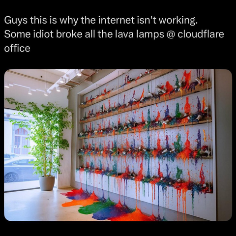 Guys this is why the internet isn't working.
Some idiot broke all the lava lamps @ cloudflare
office

Photo of a wall with a bunch of broken lava lamps, with multi-colored liquid splashed on the wall and streaming to the floor. Puddles of multi-colored liquid on the floor.
