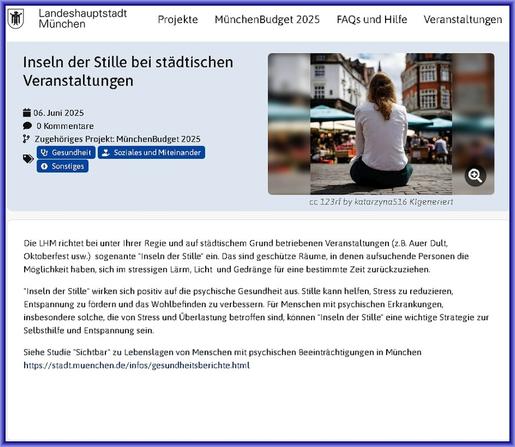Die LHM richtet bei unter Ihrer Regie und auf städtischem Grund betriebenen Veranstaltungen (z.B. Auer Dult, Oktoberfest usw.)  sogenante "Inseln der Stille" ein. Das sind geschütze Räume, in denen aufsuchende Personen die Möglichkeit haben, sich im stressigen Lärm, Licht  und Gedränge für eine bestimmte Zeit zurückzuziehen.

"Inseln der Stille" wirken sich positiv auf die psychische Gesundheit aus. Stille kann helfen, Stress zu reduzieren, Entspannung zu fördern und das Wohlbefinden zu verbessern. Für Menschen mit psychischen Erkrankungen, insbesondere solche, die von Stress und Überlastung betroffen sind, können "Inseln der Stille" eine wichtige Strategie zur Selbsthilfe und Entspannung sein. 

Siehe Studie "Sichtbar" zu Lebenslagen von Menschen mit psychischen Beeinträchtigungen in München https://stadt.muenchen.de/infos/gesundheitsberichte.html