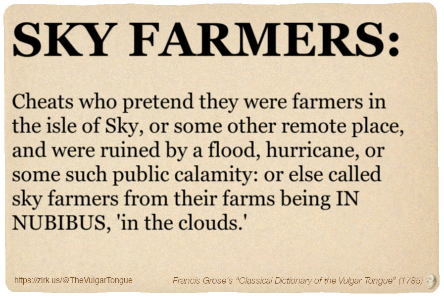 Image imitating a page from an old document, text (as in main toot):

SKY FARMERS. Cheats who pretend they were farmers in the isle of Sky, or some other remote place, and were ruined by a flood, hurricane, or some such public calamity: or else called sky farmers from their farms being IN NUBIBUS, 'in the clouds.'

A selection from Francis Grose’s “Dictionary Of The Vulgar Tongue” (1785)