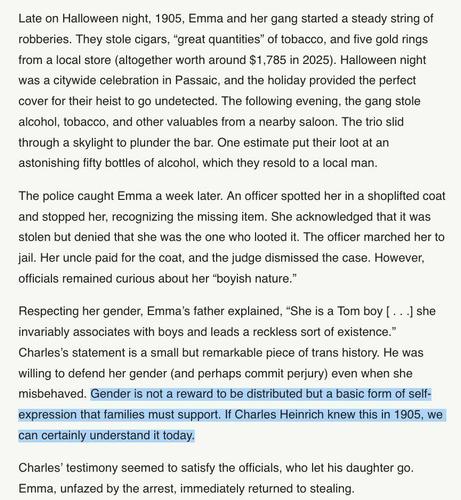 Late on Halloween night, 1905, Emma and her gang started a steady string of robberies. They stole cigars, “great quantities” of tobacco, and five gold rings from a local store (altogether worth around $1,785 in 2025). Halloween night was a citywide celebration in Passaic, and the holiday provided the perfect cover for their heist to go undetected. The following evening, the gang stole alcohol, tobacco, and other valuables from a nearby saloon. The trio slid through a skylight to plunder the bar. One estimate put their loot at an astonishing fifty bottles of alcohol, which they resold to a local man.

The police caught Emma a week later. An officer spotted her in a shoplifted coat and stopped her, recognizing the missing item. She acknowledged that it was stolen but denied that she was the one who looted it. The officer marched her to jail. Her uncle paid for the coat, and the judge dismissed the case. However, officials remained curious about her “boyish nature.”

Respecting her gender, Emma’s father explained, “She is a Tom boy [ . . .] she invariably associates with boys and leads a reckless sort of existence.” Charles’s statement is a small but remarkable piece of trans history. He was willing to defend her gender (and perhaps commit perjury) even when she misbehaved. Gender is not a reward to be distributed but a basic form of self-expression that families must support. If Charles Heinrich knew this in 1905, we can certainly understand it today.