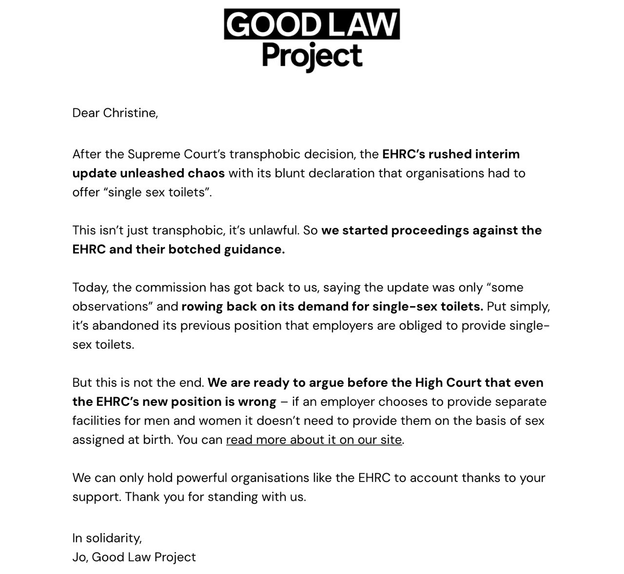 GOOD LAW Project Dear Christine, After the Supreme Court's transphobic decision, the EHRC's rushed interim update unleashed chaos with its blunt declaration that organisations had to offer "single sex toilets". This isn't just transphobic, it's unlawful. So we started proceedings against the EHRC and their botched guidance. Today, the commission has got back to us, saying the update was only "some observations" and rowing back on its demand for single-sex toilets. Put simply, it's abandoned its previous position that employers are obliged to provide single- sex toilets. But this is not the end. We are ready to argue before the High Court that even the EHRC's new position is wrong - if an employer chooses to provide separate facilities for men and women it doesn't need to provide them on the basis of sex assigned at birth. You can read more about it on our site. We can only hold powerful organisations like the EHRC to account thanks to your support. Thank you for standing with us. In solidarity, Jo, Good Law Project