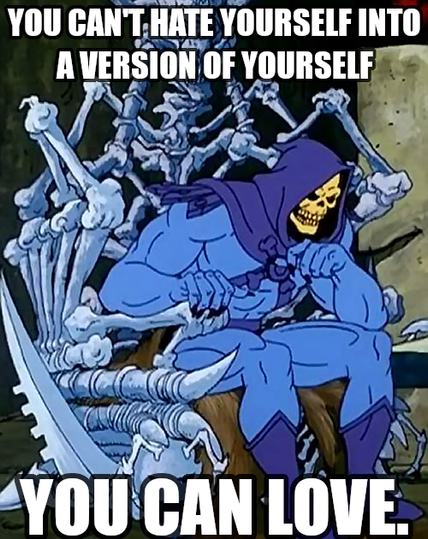 You can't hate yourself into a version of yourself you can love.