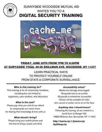 SUNNYSIDE WOODSIDE MUTUAL AID INVITES YOU TO A DIGITAL SECURITY TRAINING 

FRIDAY, JUNE 20TH FROM 7PM TO 8:30PM AT SURYASIDE YOGA, 49-06 SKILLMAN AVE, WOODSIDE, NY 11377 LEARN PRACTICAL WAYS TO PROTECT YOURSELF ONLINE FROM STATE & CORPORATE SURVEILLANCE 

Who is this training for? 
This training is for all community members, -Masks are strongly encouraged including but not limited to organizers, care workers, and educators

What is the cost?
Please pay what you wish & can afford to compensate our trainer Imani for sharing their knowledge & time with us

What should | bring?
Please bring your mobile phone and feel free to bring a snack and drink

Accessibility notes?
Suryaside has an air purifier 
Suryaside is wheelchair accessible 
Chairs will be available for folks who cannot or prefer not to sit on the floor 

Anything else I should know?
Following the Trianing, all are invited to @ social hour at Sanger Hall  (4820 Skillman Ave, Sunnyside, NY 11 104) 

http://swma.nyc | @swma.nyc @y2kbug.zip