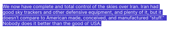 DementiaDon secreted this:
We now have complete and total control of the skies over Iran. Iran had good sky trackers and other defensive equipment, and plenty of it, but it doesn’t compare to American made, conceived, and manufactured “stuff.”  Nobody does it better than the good ol’ USA.
source: https://truthsocial.com/@realDonaldTrump