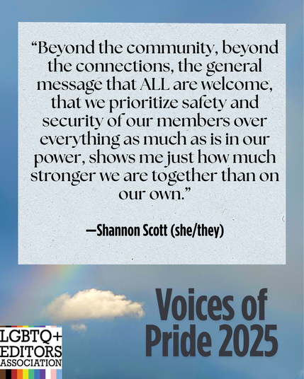 LGBTQ+ Editors Association, Voices of Pride. 
Beyond the community, beyond the connections, the general message that all are welcome, that we prioritise safety and security of our members over everything as much as is in our power, shows me just how much stronger we are together than on our own. Shannon Scott, she/they