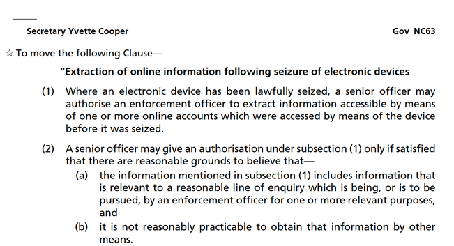 Gov_NC63
Secretary Yvette Cooper
To move the following Clause—

Extraction of online information following seizure of electronic devices
(1) Where an electronic device has been lawfully seized, a senior officer may
authorise an enforcement officer to extract information accessible by means
of one or more online accounts which were accessed by means of the device
before it was seized.
(2) A senior officer may give an authorisation under subsection (1) only if satisfied
that there are reasonable grounds to believe that—
(a) the information mentioned in subsection (1) includes information that
is relevant to a reasonable line of enquiry which is being, or is to be
pursued, by an enforcement officer for one or more relevant purposes,
and
(b) it is not reasonably practicable to obtain that information by other means.