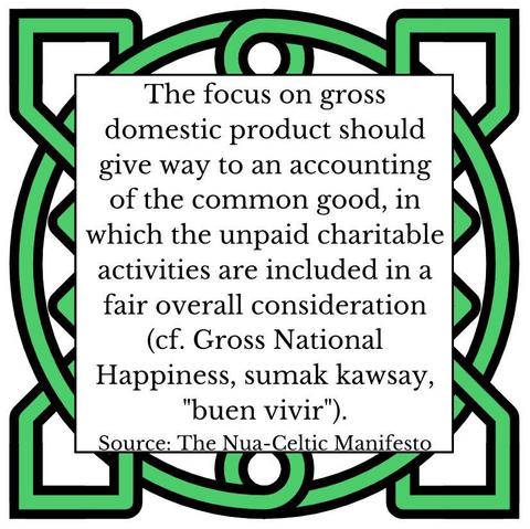 The focus on gross domestic product should give way to an accounting of the common good, in which the unpaid charitable activities are included in a fair overall consideration (cf. Gross National Happiness, sumak kawsay, "buen vivir"). Source: The Nua-Celtic Manifesto