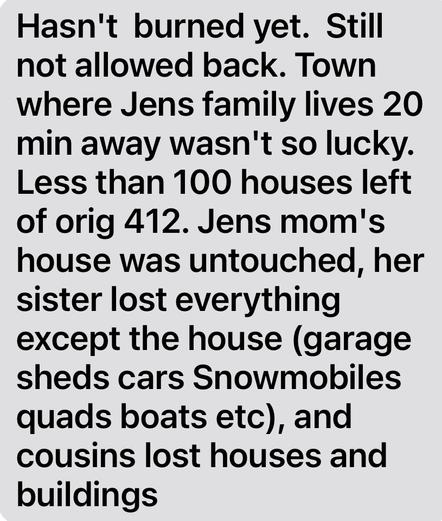 Hasn't burned yet. Still
not allowed back. Town
where Jens family lives 20
min away wasn't so lucky.
Less than 100 houses left
of orig 412. Jens mom's
house was untouched, her
sister lost everything
except the house (garage
sheds cars Snowmobiles
quads boats etc), and
cousins lost houses and
buildings