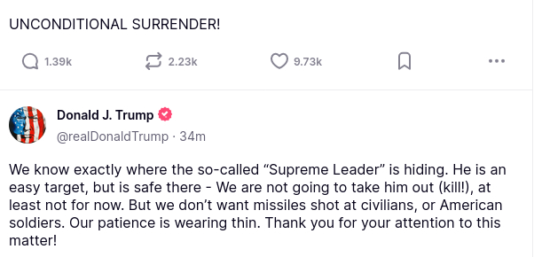#DementiaDon secreted this:
"UNCONDITIONAL SURRENDER!"

"We know exactly where the so-called “Supreme Leader” is hiding. He is an easy target, but is safe there - We are not going to take him out (kill!), at least not for now. But we don’t want missiles shot at civilians, or American soldiers. Our patience is wearing thin. Thank you for your attention to this matter!"
source: https://truthsocial.com/@realDonaldTrump
