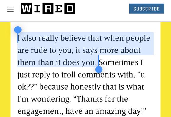 Wired-Text: I also really believe that when people are rude to you, it says more about them than it does you. Sometimes I just reply to troll comments with, “u ok??” because honestly that is what I'm wondering. “Thanks for the engagement, have an amazing day!”
