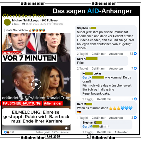 Michael Schlicksupp, ein Profil mit 200 Follower postet den Fake "Eilmeldung! Einreise gestoppt: Rubio wirft Baerbock raus! Ende der Karriere." und kommentiert "Gute Nachrichten ☝🏼🤣🤣🤣🤣." dazu. Sein Fake-Beitrag hat über 132 Likes, wurde über 84 Mal geteilt und hat über 6.900 Aufrufe.

Wir zeigen u.a. die Kommentare 
"Super, jetzt ihre politische Immunität aberkennen und dann vor Gericht stellen. Für den Schaden, den sie und einige ihrer Kollegen dem deutschen Volk zugefügt haben!", "Fake." mit der Antwort "wie kommst Du da drauf? Für mich wäre das wünschenswert. Ein Schlag in die grüne Regenbogenkloake." und "Wenn es stimmt, dann 👍👍👍💙💙💙🇩🇪." mit der Antwort "stimmt."