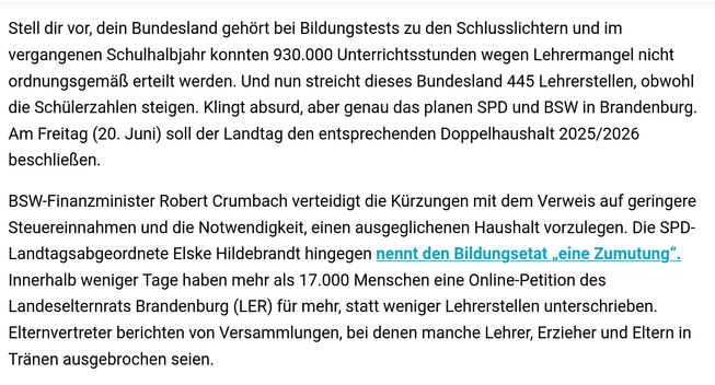 Stell dir vor, dein Bundesland gehort bei Bildungstests zu den Schlusslichtern und im vergangenen Schulhalbjahr konnten 930.000 Unterrichtsstunden wegen Lehrermangel nicht ordnungsgemal erteilt werden. Und nun streicht dieses Bundesland 445 Lehrerstellen, obwohl die Schülerzahlen steigen. Klingt absurd, aber genau das planen SPD und BSW in Brandenburg. Am Freitag (20. Juni) soll der Landtag den entsprechenden Doppelhaushalt 2025/2026 beschliellen.

BSW-Finanzminister Robert Crumbach verteidigt die Kiirzungen mit dem Verweis auf geringere Steuereinnahmen und die Notwendigkeit, einen ausgeglichenen Haushalt vorzulegen. Die SPD- Landtagsabgeordnete Elske Hildebrandt hingegen nennt den Bildungsetat ,eine Zumutung”. Innerhalb weniger Tage haben mehr als 17.000 Menschen eine Online-Petition des Landeselternrats Brandenburg (LER) für mehr, statt weniger Lehrerstellen unterschrieben. Elternvertreter berichten von Versammlungen, bei denen manche Lehrer, Erzieher und Eltern in Tränen ausgebrochen seien. (Quelle: MOZ)