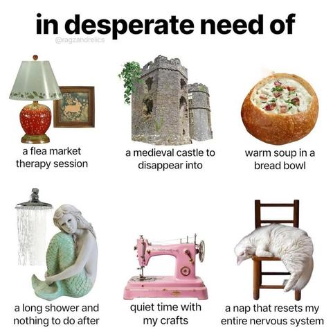 in desperate need of

a flea market therapy session

a medieval castle to disappear into

warm soup in a bread bowl

a long shower and nothing to do after

quiet time with my crafts

a nap that resets my entire nervous system