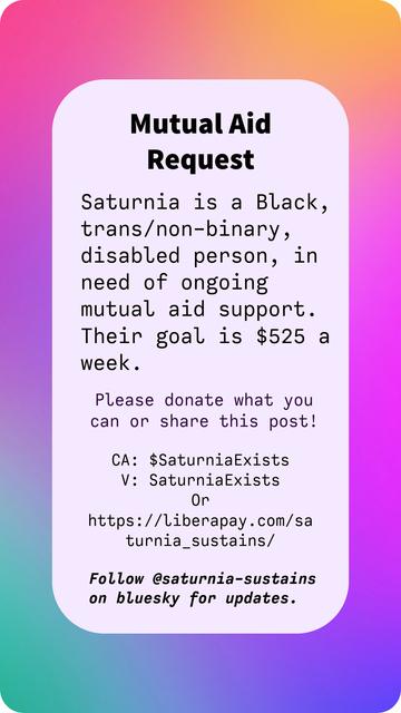 Mutual Aid Request

Saturnia is a Black, trans/non-binary, disabled person, in need of ongoing mutual aid support. Their goal is $525 a week.

Please donate what you can or share this post!

CA: $SaturniaExists
V: SaturniaExists
Or https://liberapay.com/saturnia_sustains/

Follow @saturnia-sustains on bluesky for updates.