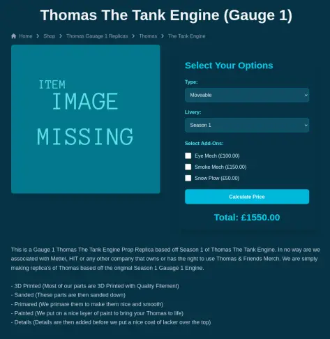Thomas The Tank Engine Gauge 1.

Image Missing on the left

on the right there's a form that has two dropdown menus, type and livery followed by 3 selection buttons in the area add-ons, one for smoke mech, another for eye mech and the last one for snowplow. 

Below is a blue button with the text 'calculate price'

Under that is a price of £1550

bellow everything there's a long description of the product.