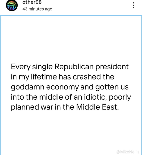 other98 43 minutes

(Other98) 11


Every single Republican president in my lifetime has crashed the goddamn economy and gotten us into the middle of an idiotic, poorly planned war in the Middle East.

@MikeNellis