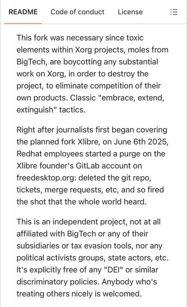 This fork was necessary since toxic elements within Xorg projects, moles from BigTech, are boycotting any substantial work on Xorg, in order to destroy the project, to eliminate competition of their own products. Classic "embrace, extend, extinguish" tactics.

Right after journalists first began covering the planned fork Xlibre, on June 6th 2025, Redhat employees started a purge on the Xlibre founder's GitLab account on freedesktop.org: deleted the git repo, tickets, merge requests, etc, and so fired the shot that the whole world heard.

This is an independent project, not at all affiliated with BigTech or any of their subsidiaries or tax evasion tools, nor any political activists groups, state actors, etc. It's explicitly free of any "DEI" or similar discriminatory policies. Anybody who's treating others nicely is welcomed.