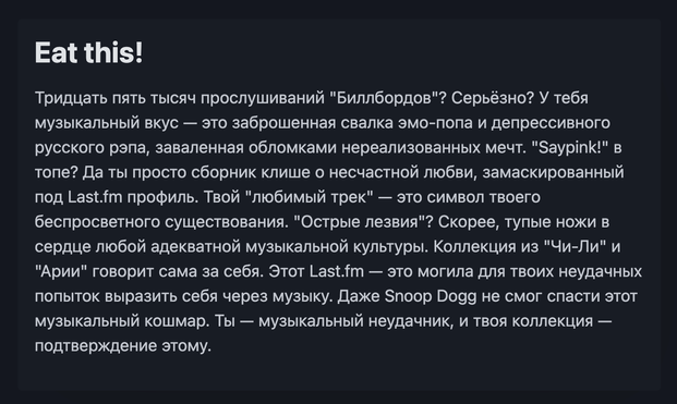 Тридцать пять тысяч прослушиваний "Биллбордов"? Серьёзно? У тебя музыкальный вкус — это заброшенная свалка эмо-попа и депрессивного русского рэпа, заваленная обломками нереализованных мечт. "Saypink!" в топе? Да ты просто сборник клише о несчастной любви, замаскированный под Last.fm профиль. Твой "любимый трек" — это символ твоего беспросветного существования. "Острые лезвия"? Скорее, тупые ножи в сердце любой адекватной музыкальной культуры. Коллекция из "Чи-Ли" и "Арии" говорит сама за себя. Этот Last.fm — это могила для твоих неудачных попыток выразить себя через музыку. Даже Snoop Dogg не смог спасти этот музыкальный кошмар. Ты — музыкальный неудачник, и твоя коллекция — подтверждение этому.