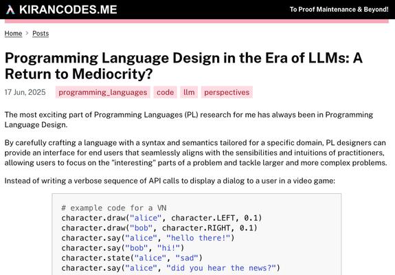 Screenshot of the page of my blog post titled "Programming Language Design in the Era of LLMs: A Return to Mediocrity?". The blog post is published on the 17th of June 2025. The screenshot shows the first few paragraphs of the blog post which reads:
" The most exciting part of Programming Languages (PL) research for me has always been in Programming Language Design.

By carefully crafting a language with a syntax and semantics tailored for a specific domain, PL designers can provide an interface for end users that seamlessly aligns with the sensibilities and intuitions of practitioners, allowing users to focus on the "interesting" parts of a problem and tackle larger and more complex problems.

Instead of writing a verbose sequence of API calls to display a dialog to a user in a video game: "