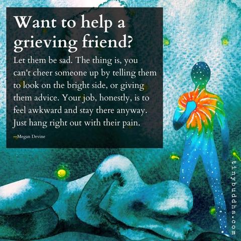 Image with a text in the foreground and 2 humanoids in the background. One lies down, drawn in cyan, the other has a spiral-like rainbow towards their chest, centered at their hand.

The text reads: Want to help a grieving friend?
Let them be sad. The thing is, you can't cheer somebody up by telling them to look the bright side, or giving them advice. Your job, honestly, is to feel awkward and stay there anyway. Just hang right out with their pain.
—Megan Devine