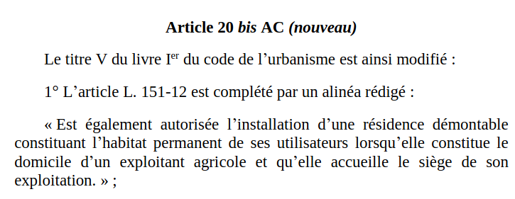 Copie d'écran du document mis en lien (p.68 sur 111)

Article 20 bis AC (nouveau)

Le titre V du livre Ier du code de l'urbanisme est ainsi modifié : 

1º L'article L. 151-12 est complété par un alinéa rédigé :

"Est également autorisé l'installation d'une résidence démontable constituant l'habitat permanent de ses utilisateurs lorsqu'elle constitue le domicile d'un exploitant agricole et qu'elle accueille le siège de son exploitation." ;