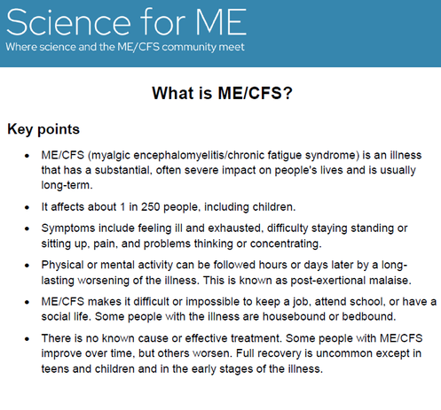 Logo: Science for ME: Where science and ME/CFS community meet

 What is ME/CFS? 
Key points 
 ME/CFS (myalgic encephalomyelitis/chronic fatigue syndrome) is an illness that has a substantial, often severe impact on people's lives and is usually long-term. 
 It affects about 1 in 250 people, including children. 
 Symptoms include feeling ill and exhausted, difficulty staying standing or sitting up, pain, and problems thinking or concentrating. 
 Physical or mental activity can be followed hours or days later by a long-lasting worsening of the illness. This is known as post-exertional malaise. 
 ME/CFS makes it difficult or impossible to keep a job, attend school, or have a social life. Some people with the illness are housebound or bedbound. 
 There is no known cause or effective treatment. Some people with ME/CFS improve over time, but others worsen. Full recovery is uncommon except in teens and children and in the early stages of the illness.