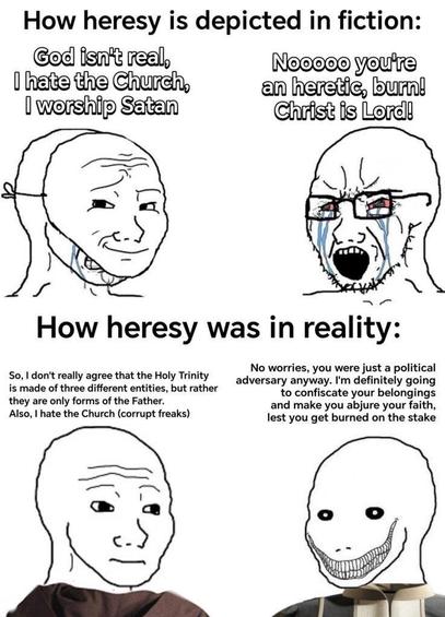 The image is a meme divided into two sections, each with two panels. The top section is titled "How heresy is depicted in fiction," and the bottom section is titled "How heresy was in reality."

In the top section, the left panel shows a character with a smug expression, saying, "God isn't real, I hate the Church, I worship Satan." The right panel depicts another character with a shocked expression, shouting, "Nooooo you're an heretic, burn! Christ is Lord!"

In the bottom section, the left panel shows a character with a neutral expression, stating, "So, I don't really agree that the Holy Trinity is made of three different entities, but rather they are only forms of the Father. Also, I hate the Church (corrupt freaks)." The right panel features a character with a sinister grin, saying, "No worries, you were just a political adversary anyway. I'm definitely going to confiscate your belongings and make you abjure your faith, lest you get burned on the stake."

The meme humorously contrasts the stereotypical portrayal of heresy in fiction with a more nuanced and historically accurate depiction of how heresy was treated in reality.