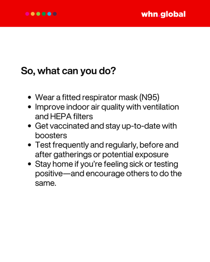 Still branded whn.global with red header. The section title reads:
"So, what can you do?"

Bullet list:

Wear a fitted respirator mask (N95)

Improve indoor air quality with ventilation and HEPA filters

Get vaccinated and stay up-to-date with boosters

Test frequently and regularly, before and after gatherings or potential exposure

Stay home if you’re feeling sick or testing positive—and encourage others to do the same.