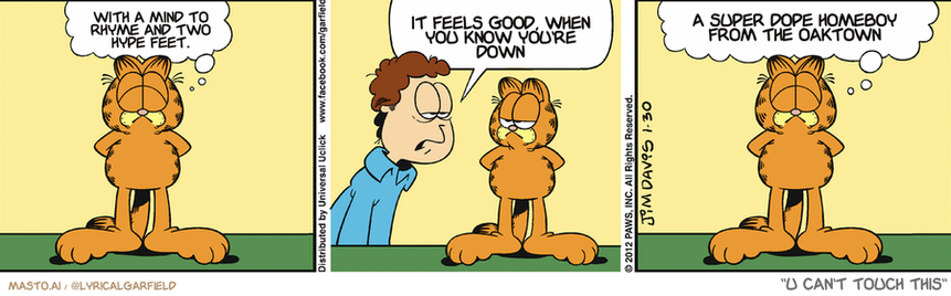 Original Garfield comic from January 30, 2012
Text replaced with lyrics from: U Can't Touch This

Transcript:
• With A Mind To Rhyme And Two Hype Feet.
• It Feels Good, When You Know You're Down
• A Super Dope Homeboy From The Oaktown


--------------
Original Text:
• Garfield:  All is right in the world.
• Jon:  Today has been one disaster after another.
• Garfield:  Fortunately, the world only cares about me.

The image is a collection of three comic strips featuring characters named Garfield. In the top left panel, Garfield is shown with a smile, in the top middle panel, he is shown with a frown, and in the top right panel, he appears to be listening intently to the conversation. The bottom left panel features Garfield with a frown on his face, the bottom middle panel shows him looking sad, and the bottom right panel shows him with a smile. The characters and their expressions change throughout the panels, creating a dynamic and humorous comic strip.