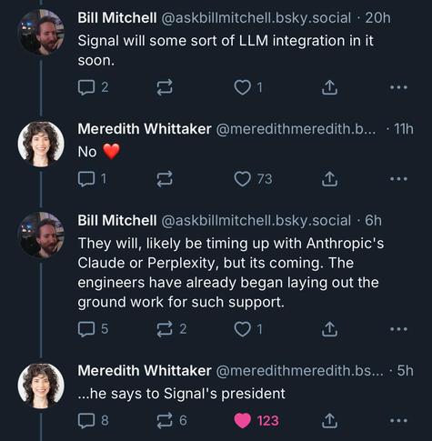 Bill Mitchell @askbillmitchell.bsky.social
Signal will some sort of LLM integration in it soon.

Meredith Whittaker @meredithmeredith.bsky.social
No ♥️

Bill Mitchell @askbillmitchell.bsky.social
They will, likely be timing up with Anthropic's Claude or Perplexity, but its coming. The engineers have already began laying out the ground work for such support.

Meredith Whittaker @meredithmeredith.bsky.social
...he says to Signal's president