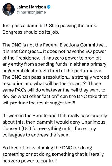 A screenshot of an X post from Jaime Harrison:

@harrisonjaime: “Just pass a damn bill! Stop passing the buck. Congress should do its job. The DNC is not the Federal Elections Committee... it is not Congress... it does not have the EO power of the Presidency. It has zero power to prohibit any entity from spending funds in either a primary or general election. So tired of the performative. The DNC can pass a resolution... a strongly worded resolution and what will be the impact.?! Those same PACs will do whatever the hell they want to do. So what other "action" can the DNC take that will produce the result suggested?! If I were in the Senate and I felt really passionately about this, then dammit I would deny Unanimous Consent (UC) for everything until I forced my colleagues to address the issue. So tired of folks blaming the DNC for doing something or not doing something that it literally has zero power to control!”