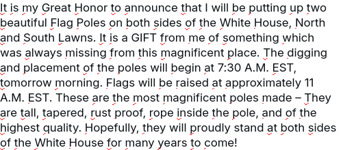 #DementiaDon secreted this (a truth social post):
"It is my Great Honor to announce that I will be putting up two beautiful Flag Poles on both sides of the White House, North and South Lawns. It is a GIFT from me of something which was always missing from this magnificent place. The digging and placement of the poles will begin at 7:30 A.M. EST, tomorrow morning. Flags will be raised at approximately 11 A.M. EST. These are the most magnificent poles made – They are tall, tapered, rust proof, rope inside the pole, and of the highest quality. Hopefully, they will proudly stand at both sides of the White House for many years to come!"