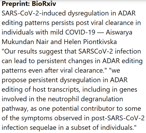 Preprint: BioRxiv
SARS-CoV-2-induced dysregulation in ADAR editing patterns persists post viral clearance in individuals with mild COVID-19 — Aiswarya Mukundan Nair and Helen Piontkivska
"Our results suggest that SARSCoV-2 infection can lead to persistent changes in ADAR editing patterns even after viral clearance." "we propose persistent dysregulation in ADAR editing of host transcripts, including in genes involved in the neutrophil degranulation pathway, as one potential contributor to some of the symptoms observed in post-SARS-CoV-2 infection sequelae in a subset of individuals."
