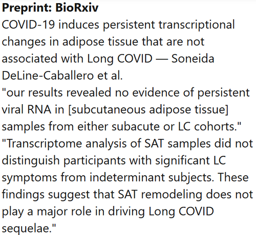 Preprint: BioRxiv
COVID-19 induces persistent transcriptional changes in adipose tissue that are not associated with Long COVID — Soneida DeLine-Caballero et al.
"our results revealed no evidence of persistent viral RNA in [subcutaneous adipose tissue] samples from either subacute or LC cohorts." "Transcriptome analysis of SAT samples did not distinguish participants with significant LC symptoms from indeterminant subjects. These findings suggest that SAT remodeling does not play a major role in driving Long COVID sequelae."
