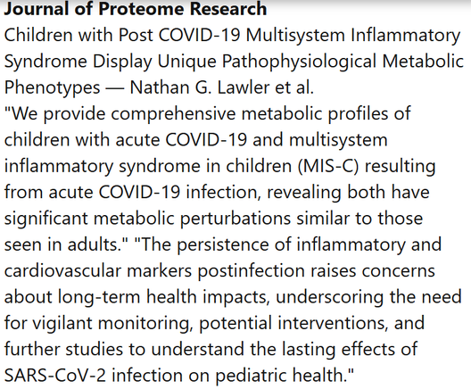 Journal of Proteome Research
Children with Post COVID-19 Multisystem Inflammatory Syndrome Display Unique Pathophysiological Metabolic Phenotypes — Nathan G. Lawler et al.
"We provide comprehensive metabolic profiles of children with acute COVID-19 and multisystem inflammatory syndrome in children (MIS-C) resulting from acute COVID-19 infection, revealing both have significant metabolic perturbations similar to those seen in adults." "The persistence of inflammatory and cardiovascular markers postinfection raises concerns about long-term health impacts, underscoring the need for vigilant monitoring, potential interventions, and further studies to understand the lasting effects of SARS-CoV-2 infection on pediatric health."