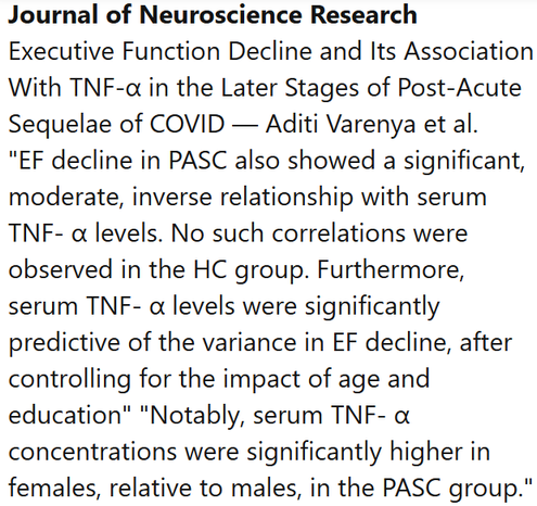Journal of Neuroscience Research
Executive Function Decline and Its Association With TNF-α in the Later Stages of Post-Acute Sequelae of COVID — Aditi Varenya et al.
"EF decline in PASC also showed a significant, moderate, inverse relationship with serum TNF- α levels. No such correlations were observed in the HC group. Furthermore, serum TNF- α levels were significantly predictive of the variance in EF decline, after controlling for the impact of age and education" "Notably, serum TNF- α concentrations were significantly higher in females, relative to males, in the PASC group."